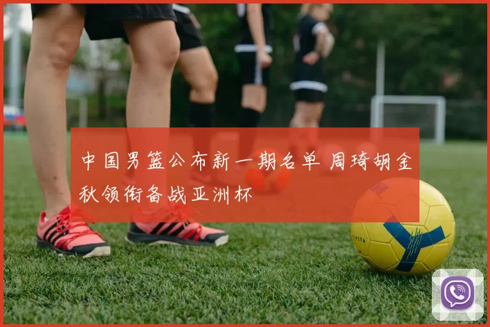 中国男篮公布新一期名单 周琦胡金秋领衔备战亚洲杯