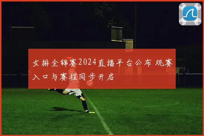 女排全锦赛2024直播平台公布 观赛入口与赛程同步开启