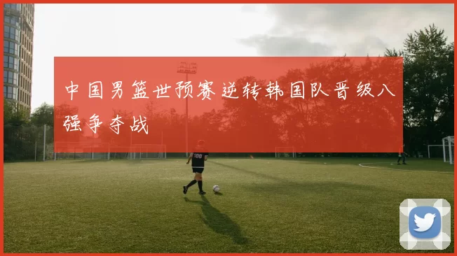 中国男篮世预赛逆转韩国队晋级八强争夺战