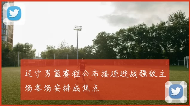 辽宁男篮赛程公布接连迎战强敌主场客场安排成焦点