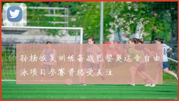 孙杨恢复训练备战巴黎奥运会自由泳项目参赛资格受关注