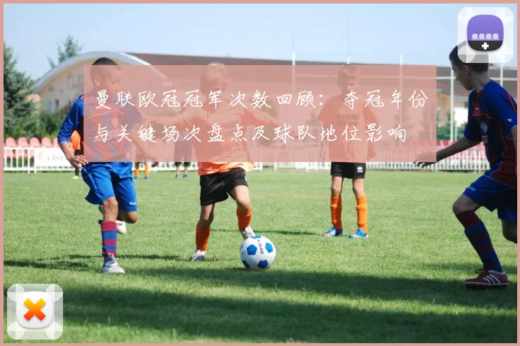 曼联欧冠冠军次数回顾：夺冠年份与关键场次盘点及球队地位影响