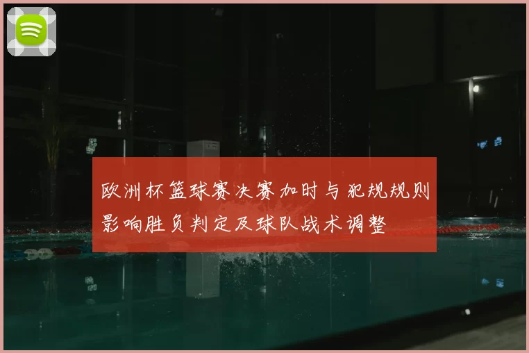 欧洲杯篮球赛决赛加时与犯规规则影响胜负判定及球队战术调整