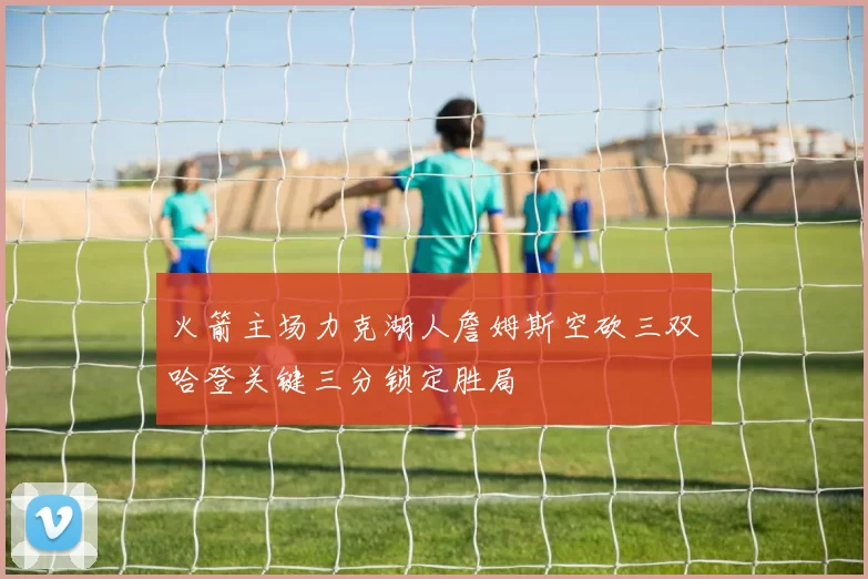 火箭主场力克湖人詹姆斯空砍三双哈登关键三分锁定胜局