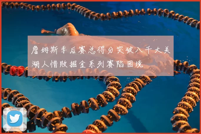 詹姆斯季后赛总得分突破八千大关湖人惜败掘金系列赛陷困境