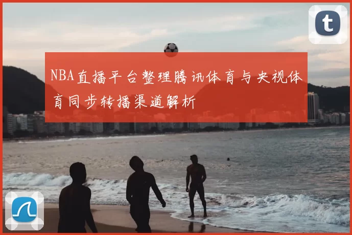 NBA直播平台整理腾讯体育与央视体育同步转播渠道解析