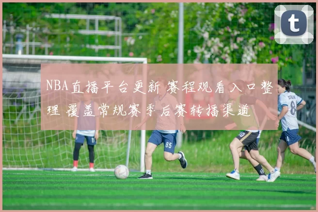 NBA直播平台更新 赛程观看入口整理 覆盖常规赛季后赛转播渠道