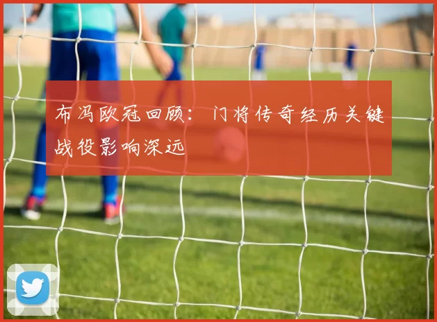 布冯欧冠回顾：门将传奇经历关键战役影响深远