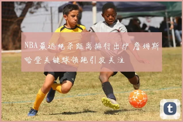 NBA最远绝杀距离排行出炉 詹姆斯哈登关键球领跑引发关注