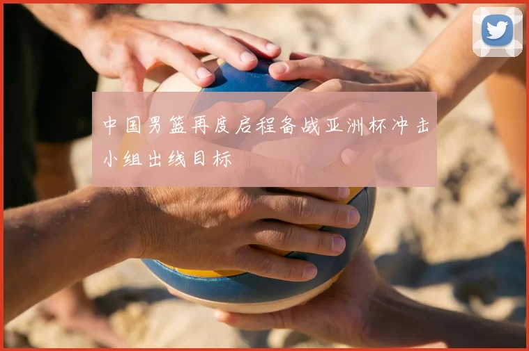 中国男篮再度启程备战亚洲杯冲击小组出线目标