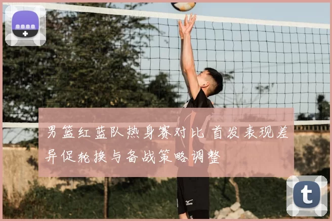 男篮红蓝队热身赛对比 首发表现差异促轮换与备战策略调整