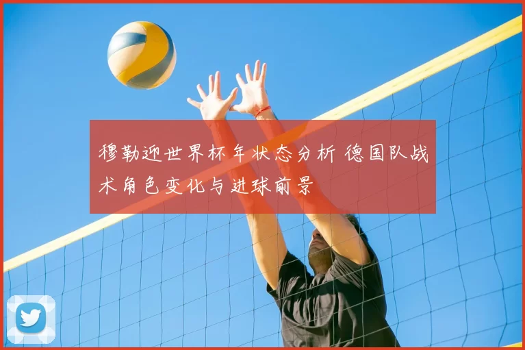 穆勒迎世界杯年状态分析 德国队战术角色变化与进球前景