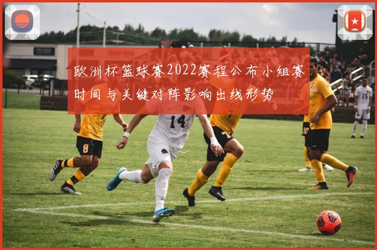 欧洲杯篮球赛2022赛程公布小组赛时间与关键对阵影响出线形势