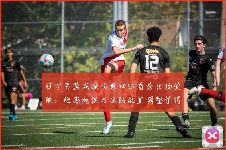 辽宁男篮满振伤愈回归首秀出场受限，短期轮换与攻防配置调整值得关注