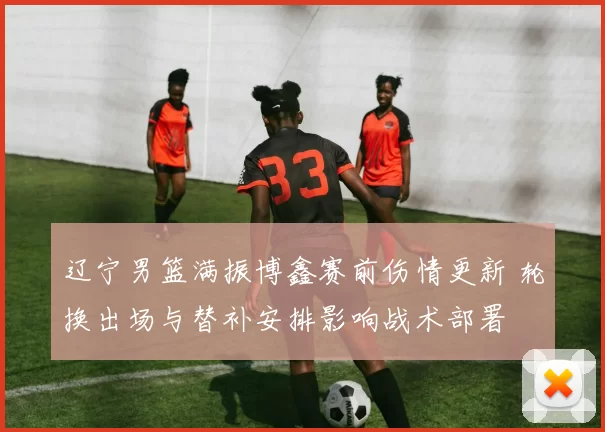 辽宁男篮满振博鑫赛前伤情更新 轮换出场与替补安排影响战术部署