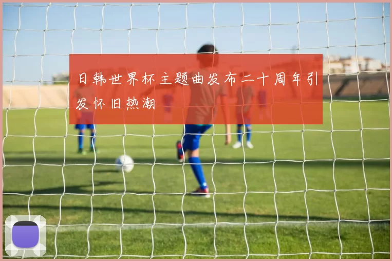 日韩世界杯主题曲发布二十周年引发怀旧热潮