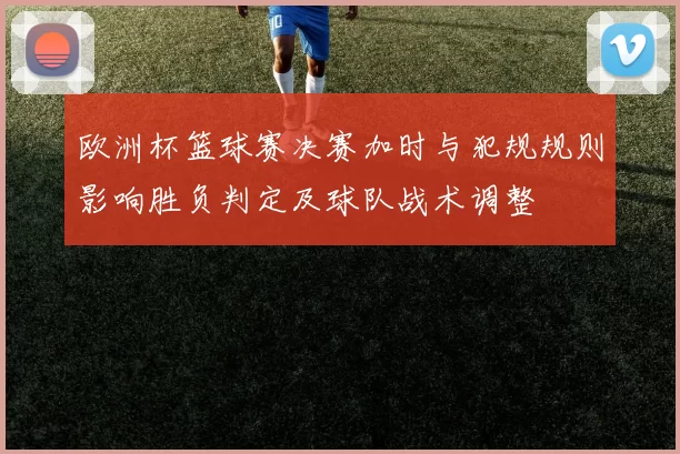 欧洲杯篮球赛决赛加时与犯规规则影响胜负判定及球队战术调整