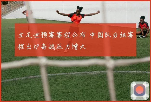 女足世预赛赛程公布 中国队分组赛程出炉备战压力增大