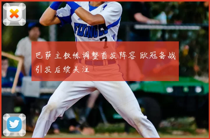 巴萨主教练调整首发阵容 欧冠备战引发后续关注