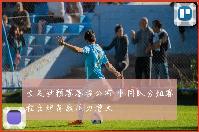 女足世预赛赛程公布 中国队分组赛程出炉备战压力增大