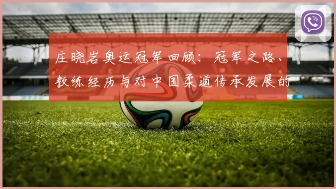 庄晓岩奥运冠军回顾：冠军之路、教练经历与对中国柔道传承发展的影响