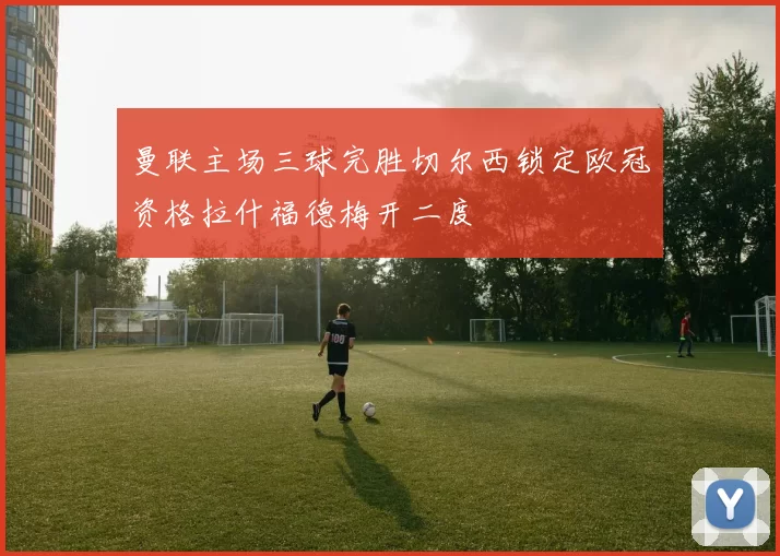 曼联主场三球完胜切尔西锁定欧冠资格拉什福德梅开二度