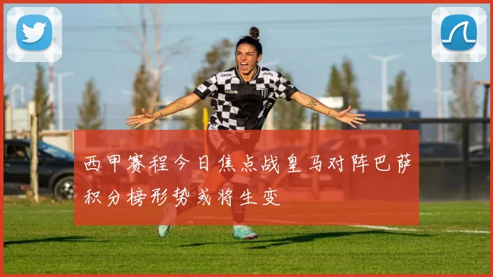 西甲赛程今日焦点战皇马对阵巴萨积分榜形势或将生变