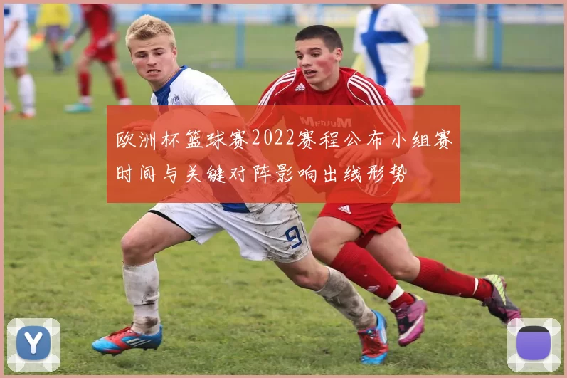 欧洲杯篮球赛2022赛程公布小组赛时间与关键对阵影响出线形势