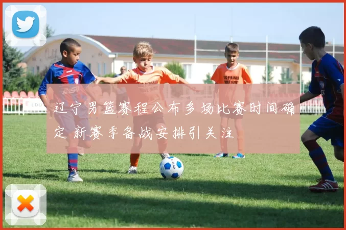 辽宁男篮赛程公布多场比赛时间确定 新赛季备战安排引关注