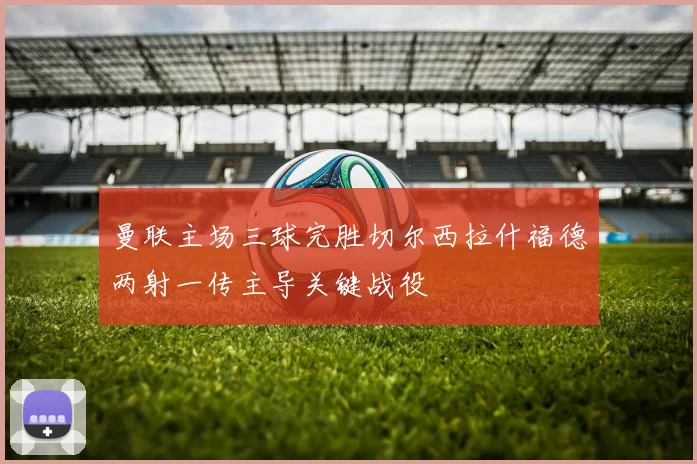 曼联主场三球完胜切尔西拉什福德两射一传主导关键战役