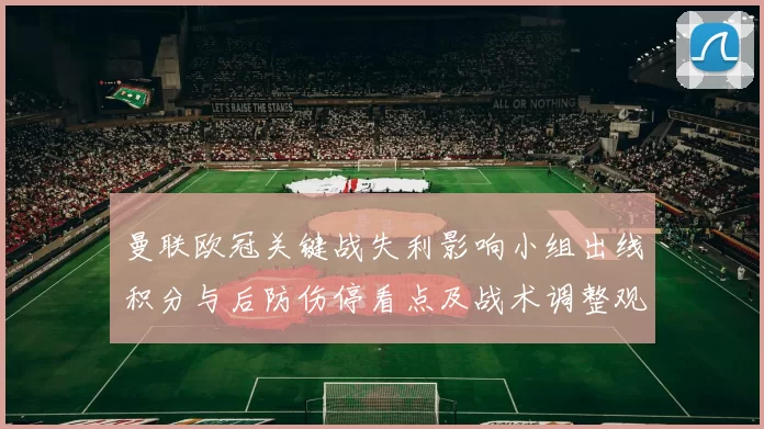 曼联欧冠关键战失利影响小组出线积分与后防伤停看点及战术调整观察