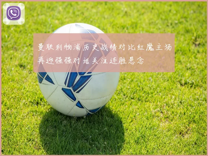 曼联利物浦历史战绩对比红魔主场再迎强强对话关注连胜悬念