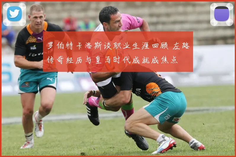 罗伯特卡洛斯谈职业生涯回顾 左路传奇经历与皇马时代成就成焦点