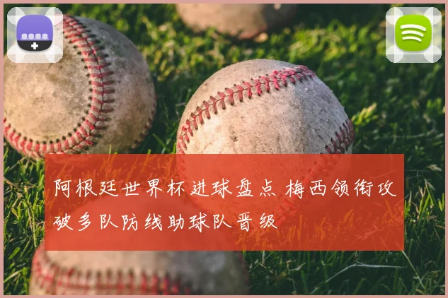 阿根廷世界杯进球盘点 梅西领衔攻破多队防线助球队晋级