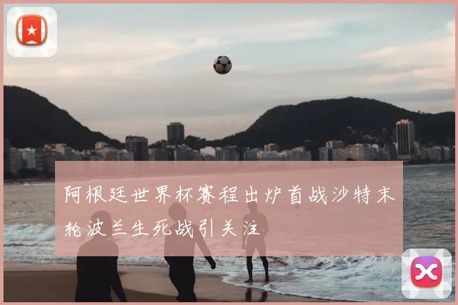 阿根廷世界杯赛程出炉首战沙特末轮波兰生死战引关注