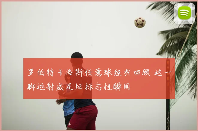 罗伯特卡洛斯任意球经典回顾 这一脚远射成足坛标志性瞬间