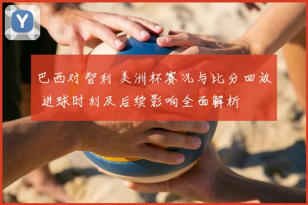 巴西对智利 美洲杯赛况与比分回放 进球时刻及后续影响全面解析