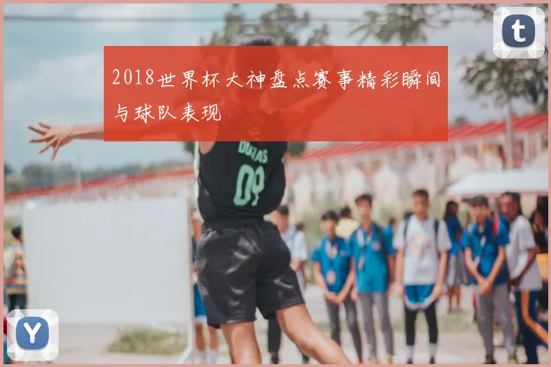 2018世界杯大神盘点赛事精彩瞬间与球队表现