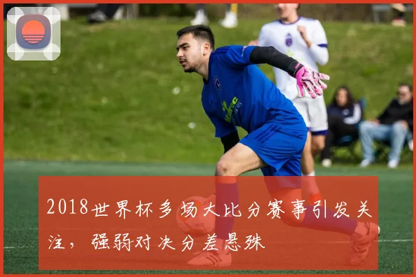 2018世界杯多场大比分赛事引发关注,强弱对决分差悬殊