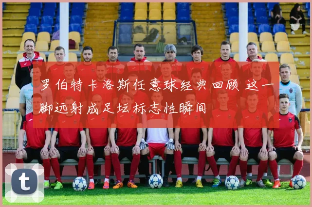 罗伯特卡洛斯任意球经典回顾 这一脚远射成足坛标志性瞬间