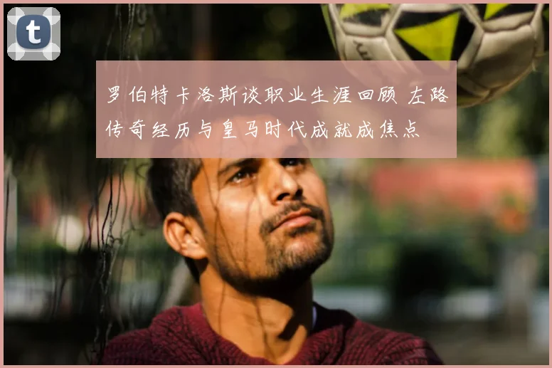 罗伯特卡洛斯谈职业生涯回顾 左路传奇经历与皇马时代成就成焦点