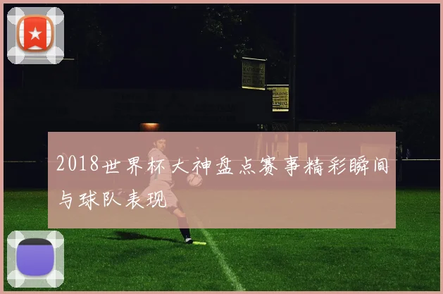 2018世界杯大神盘点赛事精彩瞬间与球队表现